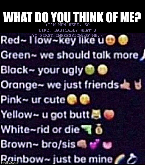 okay but if u said rainbow I would be creeped out cuz y’all don’t know nothin’ bout me sooo | (I’M NEW HERE, SO LIKE, BASICALLY WHAT’S YO FIRST IMPRESSION OF ME.) | image tagged in yeet,idk,im depression,not a drawing just curious | made w/ Imgflip meme maker