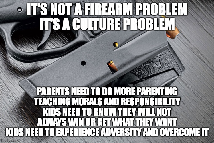 Its a culture problem | IT'S NOT A FIREARM PROBLEM
IT'S A CULTURE PROBLEM; PARENTS NEED TO DO MORE PARENTING
TEACHING MORALS AND RESPONSIBILITY
KIDS NEED TO KNOW THEY WILL NOT ALWAYS WIN OR GET WHAT THEY WANT
KIDS NEED TO EXPERIENCE ADVERSITY AND OVERCOME IT | image tagged in firearm with ammo and magazine | made w/ Imgflip meme maker