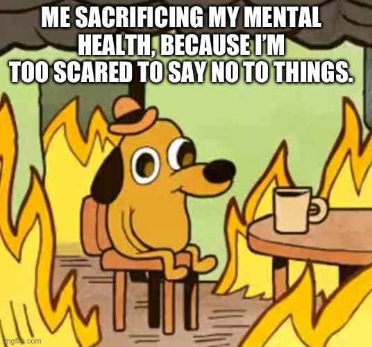 Its fine | ME SACRIFICING MY MENTAL HEALTH, BECAUSE I’M TOO SCARED TO SAY NO TO THINGS. | image tagged in its fine | made w/ Imgflip meme maker