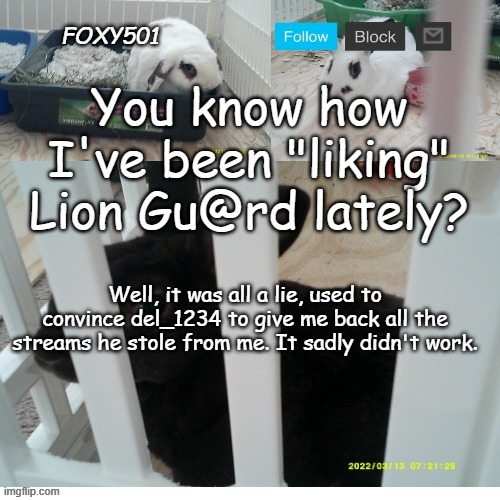 Guess my only hope is to make the funniest memes ever, maybe people will love me as much as they love Iceu | You know how I've been "liking" Lion Gu@rd lately? Well, it was all a lie, used to convince del_1234 to give me back all the streams he stole from me. It sadly didn't work. | image tagged in foxy501 announcement template | made w/ Imgflip meme maker