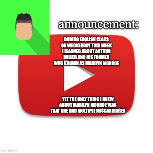 Kyrian247 announcement | DURING ENGLISH CLASS ON WEDNESDAY THIS WEEK I LEARNED ABOUT ARTHUR MILLER AND HIS FORMER WIFE KNOWN AS MARILYN MONROE; YET THE ONLY THING I KNEW ABOUT MARILYN MONROE WAS THAT SHE HAD MULTIPLE MISCARRIAGES | image tagged in kyrian247 announcement | made w/ Imgflip meme maker