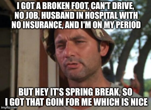 So I Got That Goin For Me Which Is Nice Meme | I GOT A BROKEN FOOT, CAN'T DRIVE, NO JOB, HUSBAND IN HOSPITAL WITH NO INSURANCE, AND I'M ON MY PERIOD BUT HEY IT'S SPRING BREAK, SO I GOT TH | image tagged in memes,so i got that goin for me which is nice | made w/ Imgflip meme maker