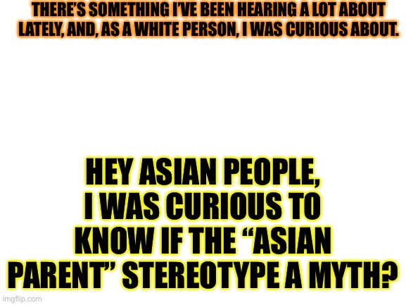 I was just curious | THERE’S SOMETHING I’VE BEEN HEARING A LOT ABOUT LATELY, AND, AS A WHITE PERSON, I WAS CURIOUS ABOUT. HEY ASIAN PEOPLE, I WAS CURIOUS TO KNOW IF THE “ASIAN PARENT” STEREOTYPE A MYTH? | image tagged in curious | made w/ Imgflip meme maker