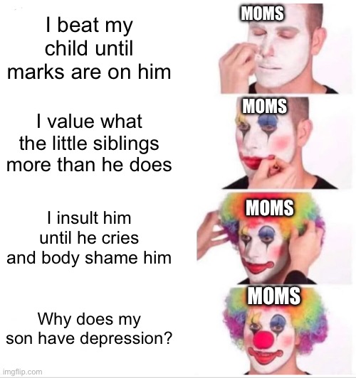 Why? WHY? | I beat my child until marks are on him; MOMS; MOMS; I value what the little siblings more than he does; I insult him until he cries and body shame him; MOMS; MOMS; Why does my son have depression? | image tagged in memes,clown applying makeup | made w/ Imgflip meme maker