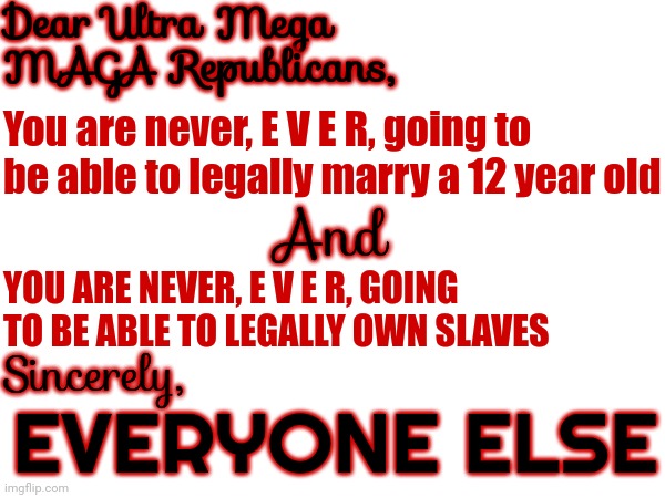 Can You Believe It's 2023 And We're STILL Having To Tell Ultra Mega Conservatives They Can't Own Slaves Or Marry Toddlers! | Dear Ultra Mega MAGA Republicans, You are never, E V E R, going to be able to legally marry a 12 year old; And; YOU ARE NEVER, E V E R, GOING TO BE ABLE TO LEGALLY OWN SLAVES; Sincerely, EVERYONE ELSE | image tagged in memes,scumbag republicans,disgusting people,never gonna happen,slavery,child abuse | made w/ Imgflip meme maker