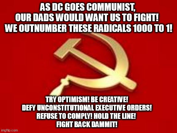 Defiance is in our DNA. | AS DC GOES COMMUNIST, 
OUR DADS WOULD WANT US TO FIGHT!  
WE OUTNUMBER THESE RADICALS 1000 TO 1! TRY OPTIMISM! BE CREATIVE! 
DEFY UNCONSTITUTIONAL EXECUTIVE ORDERS!
REFUSE TO COMPLY! HOLD THE LINE! 
FIGHT BACK DAMMIT! | image tagged in communism,american revolution | made w/ Imgflip meme maker