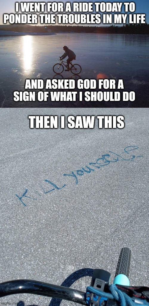 True story . . . . . do you think God hates me ? | I WENT FOR A RIDE TODAY TO PONDER THE TROUBLES IN MY LIFE; AND ASKED GOD FOR A SIGN OF WHAT I SHOULD DO; THEN I SAW THIS | image tagged in ice winter bicycle,problems,god,prayer,answers | made w/ Imgflip meme maker