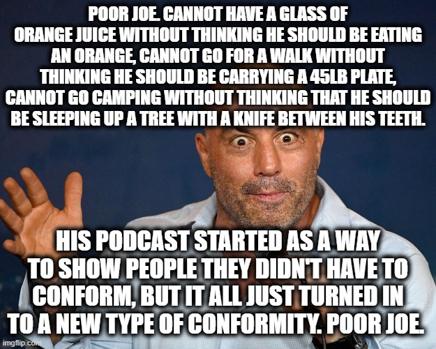 Poor Joe Rogan | POOR JOE. CANNOT HAVE A GLASS OF ORANGE JUICE WITHOUT THINKING HE SHOULD BE EATING AN ORANGE, CANNOT GO FOR A WALK WITHOUT THINKING HE SHOULD BE CARRYING A 45LB PLATE, CANNOT GO CAMPING WITHOUT THINKING THAT HE SHOULD BE SLEEPING UP A TREE WITH A KNIFE BETWEEN HIS TEETH. HIS PODCAST STARTED AS A WAY TO SHOW PEOPLE THEY DIDN'T HAVE TO CONFORM, BUT IT ALL JUST TURNED IN TO A NEW TYPE OF CONFORMITY. POOR JOE. | image tagged in funny memes,joe rogan,podcast,poor joe | made w/ Imgflip meme maker