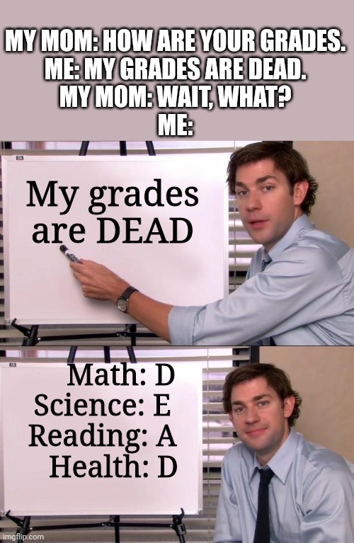 My grades are D.E.A.D! Dead!! | MY MOM: HOW ARE YOUR GRADES.
ME: MY GRADES ARE DEAD.
MY MOM: WAIT, WHAT?
ME:; My grades are DEAD; Math: D
Science: E
Reading: A
   Health: D | image tagged in jim halpert explains | made w/ Imgflip meme maker