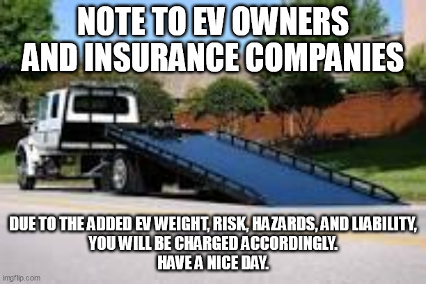 All you ev lovers, listen up. | NOTE TO EV OWNERS AND INSURANCE COMPANIES; DUE TO THE ADDED EV WEIGHT, RISK, HAZARDS, AND LIABILITY,
 YOU WILL BE CHARGED ACCORDINGLY. 
HAVE A NICE DAY. | image tagged in tesla,insurance | made w/ Imgflip meme maker