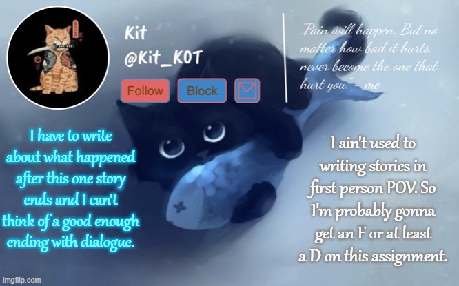 This is gonna be fun. Also, I meant at most not at least. | I have to write about what happened after this one story ends and I can't think of a good enough ending with dialogue. I ain't used to writing stories in first person POV. So I'm probably gonna get an F or at least a D on this assignment. | made w/ Imgflip meme maker