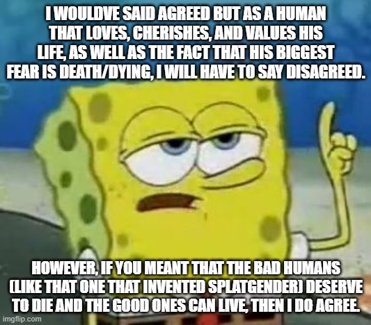 I'll Have You Know Spongebob Meme | I WOULDVE SAID AGREED BUT AS A HUMAN THAT LOVES, CHERISHES, AND VALUES HIS LIFE, AS WELL AS THE FACT THAT HIS BIGGEST FEAR IS DEATH/DYING, I | image tagged in memes,i'll have you know spongebob | made w/ Imgflip meme maker