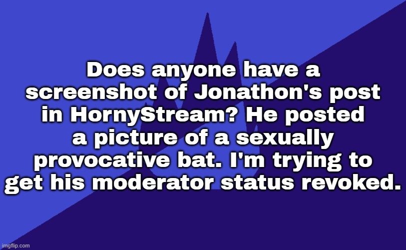 MSMG Dark Blue 2023 Flag | Does anyone have a screenshot of Jonathon's post in HornyStream? He posted a picture of a sexually provocative bat. I'm trying to get his moderator status revoked. | image tagged in msmg dark blue 2023 flag | made w/ Imgflip meme maker
