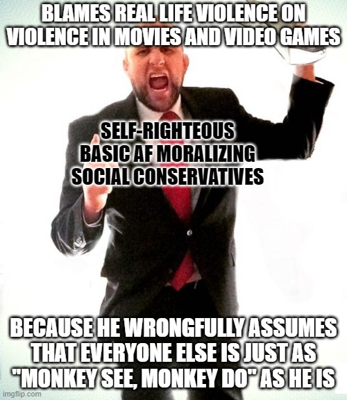 Before TV, people used to blame the radio. But academic research has shown it's never been the arts and entertainment. | BLAMES REAL LIFE VIOLENCE ON
VIOLENCE IN MOVIES AND VIDEO GAMES; SELF-RIGHTEOUS
BASIC AF MORALIZING
SOCIAL CONSERVATIVES; BECAUSE HE WRONGFULLY ASSUMES
THAT EVERYONE ELSE IS JUST AS
"MONKEY SEE, MONKEY DO" AS HE IS | image tagged in angry preacher,conservative logic,conservative hypocrisy,violence,gun violence,art | made w/ Imgflip meme maker
