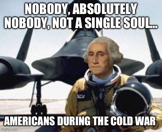 George Washington gonna escort his men against the British… | NOBODY, ABSOLUTELY NOBODY, NOT A SINGLE SOUL…; AMERICANS DURING THE COLD WAR | image tagged in funny,history,fighter jet,fun | made w/ Imgflip meme maker