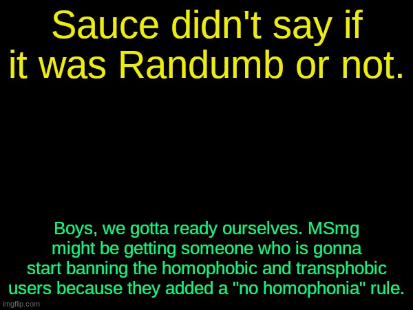 drizzy text temp | Sauce didn't say if it was Randumb or not. Boys, we gotta ready ourselves. MSmg might be getting someone who is gonna start banning the homophobic and transphobic users because they added a "no homophonia" rule. | image tagged in drizzy text temp | made w/ Imgflip meme maker