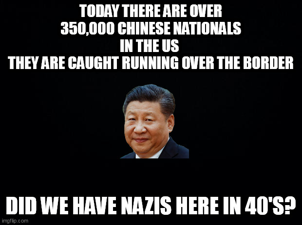Black background | TODAY THERE ARE OVER 350,000 CHINESE NATIONALS IN THE US 
THEY ARE CAUGHT RUNNING OVER THE BORDER; DID WE HAVE NAZIS HERE IN 40'S? | image tagged in black background | made w/ Imgflip meme maker