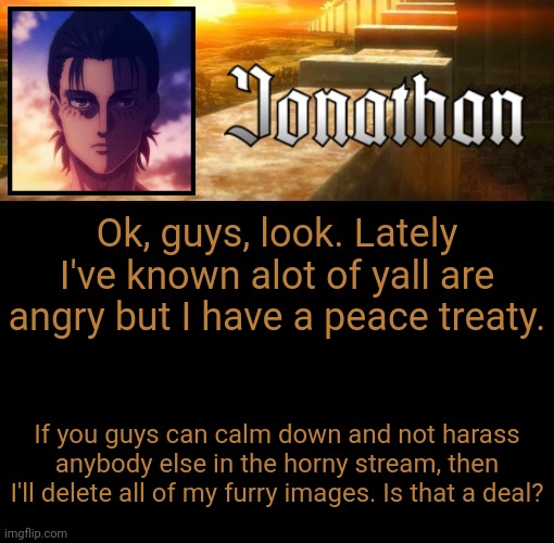 I just want this to end, I do not want to put others in danger cause of me | Ok, guys, look. Lately I've known alot of yall are angry but I have a peace treaty. If you guys can calm down and not harass anybody else in the horny stream, then I'll delete all of my furry images. Is that a deal? | image tagged in jonathan's 6th temp | made w/ Imgflip meme maker