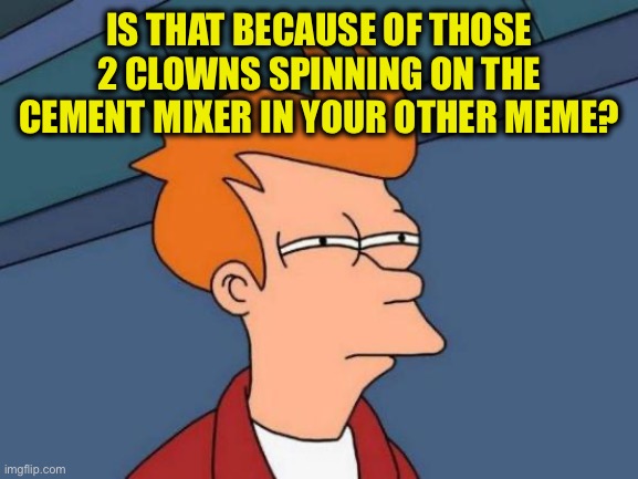Futurama Fry Meme | IS THAT BECAUSE OF THOSE 2 CLOWNS SPINNING ON THE CEMENT MIXER IN YOUR OTHER MEME? | image tagged in memes,futurama fry | made w/ Imgflip meme maker