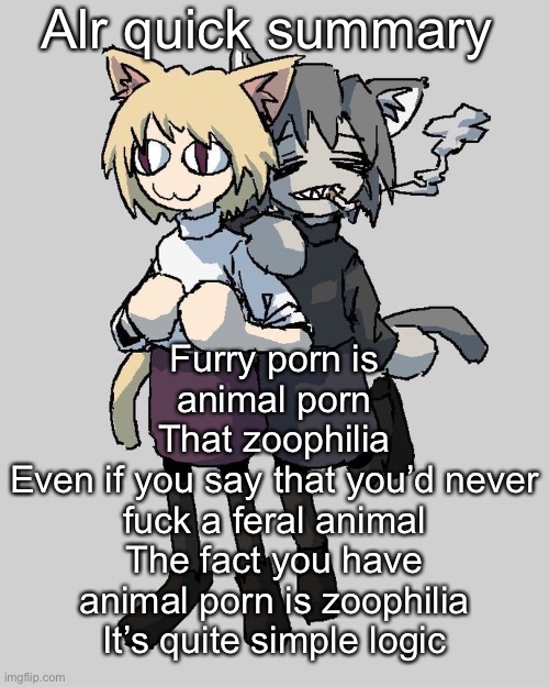 Ok ima go back to reading manga | Alr quick summary; Furry porn is animal porn
That zoophilia
Even if you say that you’d never fuck a feral animal
The fact you have animal porn is zoophilia
It’s quite simple logic | image tagged in neco arc and chaos neco arc | made w/ Imgflip meme maker