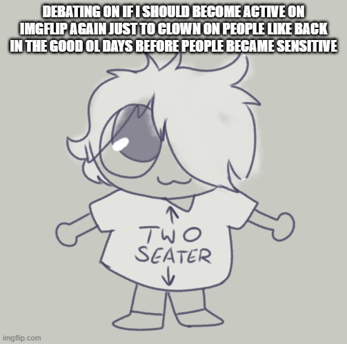 It'd be funny. I wouldn't be as active as the average msmg moderators who seem glued to there seat, cause I've got stuff to do,  | DEBATING ON IF I SHOULD BECOME ACTIVE ON IMGFLIP AGAIN JUST TO CLOWN ON PEOPLE LIKE BACK IN THE GOOD OL DAYS BEFORE PEOPLE BECAME SENSITIVE | made w/ Imgflip meme maker
