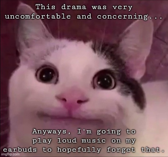 Awkward Smile Cat | This drama was very uncomfortable and concerning... Anyways, I'm going to play loud music on my earbuds to hopefully forget that. | image tagged in awkward smile cat | made w/ Imgflip meme maker