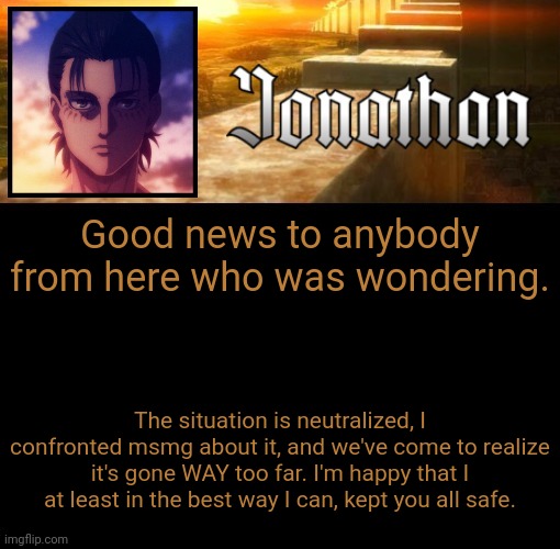 Jonathan's 6th Temp | Good news to anybody from here who was wondering. The situation is neutralized, I confronted msmg about it, and we've come to realize it's gone WAY too far. I'm happy that I at least in the best way I can, kept you all safe. | image tagged in jonathan's 6th temp | made w/ Imgflip meme maker