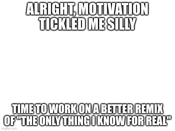 ALRIGHT, MOTIVATION TICKLED ME SILLY; TIME TO WORK ON A BETTER REMIX OF "THE ONLY THING I KNOW FOR REAL" | made w/ Imgflip meme maker
