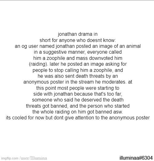 jonathan drama in short for anyone who doesnt know:
an og user named jonathan posted an image of an animal in a suggestive manner, everyone called him a zoophile and mass downvoted him (raiding). later he posted an image asking for people to stop calling him a zoophile, and he was also sent death threats by an anonymous poster in the stream he moderates. at this point most people were starting to side with jonathan because that's too far, someone who said he deserved the death threats got banned, and the person who started the whole raiding on him got banned asw. its cooled for now but dont give attention to the anonymous poster | made w/ Imgflip meme maker