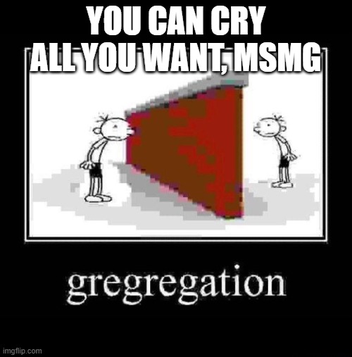 gregregation | YOU CAN CRY ALL YOU WANT, MSMG | image tagged in gregregation | made w/ Imgflip meme maker