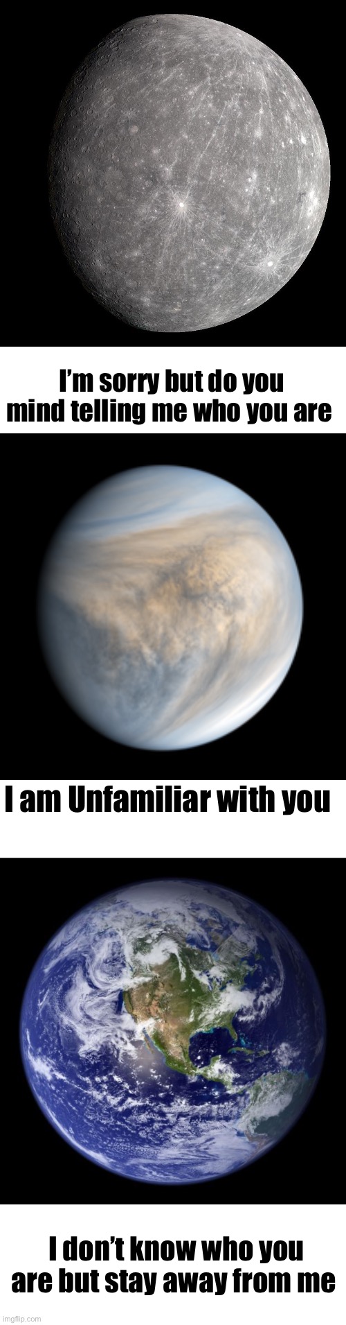 Get Solar systemed (Part 1 because the add image option for imgflip fucking sucks) | I’m sorry but do you mind telling me who you are; I am Unfamiliar with you; I don’t know who you are but stay away from me | image tagged in earth | made w/ Imgflip meme maker