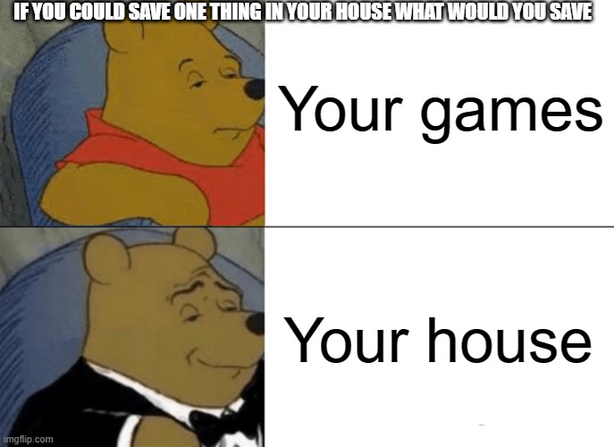 Tuxedo Winnie The Pooh | Your games; IF YOU COULD SAVE ONE THING IN YOUR HOUSE WHAT WOULD YOU SAVE; Your house | image tagged in memes,genius,1000 iq | made w/ Imgflip meme maker