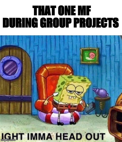 Group project | THAT ONE MF DURING GROUP PROJECTS | image tagged in memes,spongebob ight imma head out | made w/ Imgflip meme maker