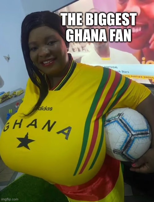 Ghana fan | THE BIGGEST GHANA FAN | image tagged in big boobs | made w/ Imgflip meme maker