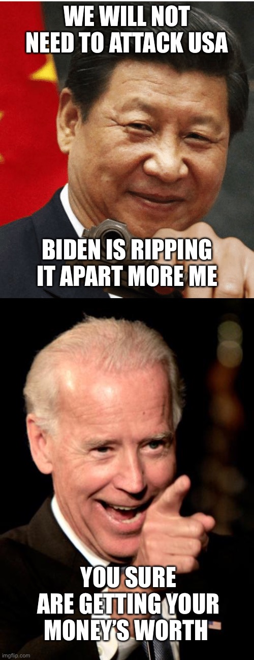 Follow the money. Who gave it? What was given in return? | WE WILL NOT NEED TO ATTACK USA; BIDEN IS RIPPING IT APART MORE ME; YOU SURE ARE GETTING YOUR MONEY’S WORTH | image tagged in xi jinping,smilin biden,money | made w/ Imgflip meme maker