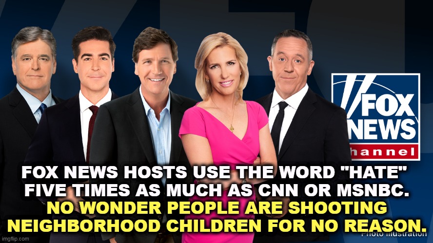 The Liars' Club - Hannity, Watters, Carlson, Ingraham, Gutfeld | FOX NEWS HOSTS USE THE WORD "HATE" 
FIVE TIMES AS MUCH AS CNN OR MSNBC. NO WONDER PEOPLE ARE SHOOTING NEIGHBORHOOD CHILDREN FOR NO REASON. | image tagged in the liars' club - hannity watters carlson ingraham gutfeld,fox news,conspiracy,hatred,frightened,idiots | made w/ Imgflip meme maker
