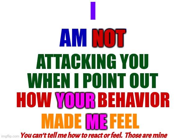 You Don't Get To Choose How Others React To Your Behavior.  Just Because You THINK You're Right Doesn't Mean You Are | I; AM NOT; NOT; ATTACKING YOU WHEN I POINT OUT; YOUR; HOW YOUR BEHAVIOR; MADE ME FEEL; ME; You can't tell me how to react or feel.  Those are mine | image tagged in memes,reaction,respond,oh no you didn't,you have no power here,wait what | made w/ Imgflip meme maker