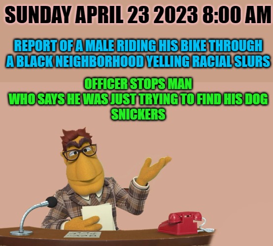 Lews News! | SUNDAY APRIL 23 2023 8:00 AM; REPORT OF A MALE RIDING HIS BIKE THROUGH A BLACK NEIGHBORHOOD YELLING RACIAL SLURS; OFFICER STOPS MAN WHO SAYS HE WAS JUST TRYING TO FIND HIS DOG
SNICKERS | image tagged in news,kewlew | made w/ Imgflip meme maker