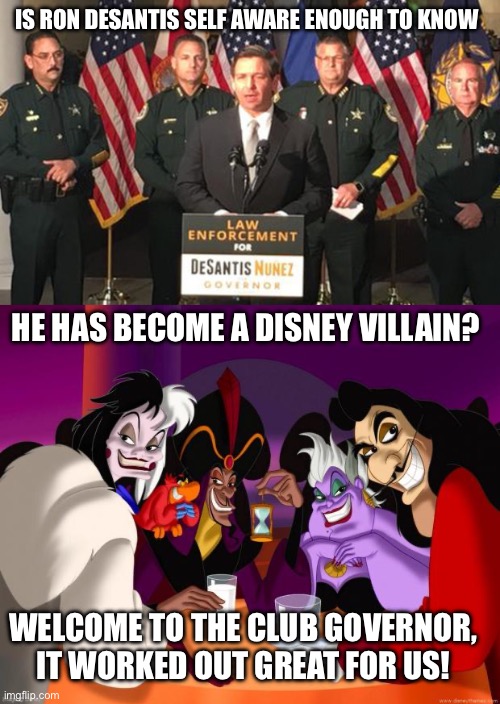 IS RON DESANTIS SELF AWARE ENOUGH TO KNOW; HE HAS BECOME A DISNEY VILLAIN? WELCOME TO THE CLUB GOVERNOR, IT WORKED OUT GREAT FOR US! | image tagged in governor ron desantis secret police,disney villains | made w/ Imgflip meme maker