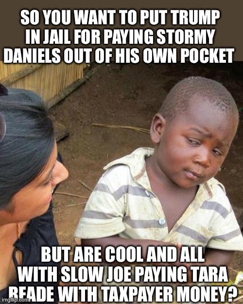 Yep seems that way | SO YOU WANT TO PUT TRUMP IN JAIL FOR PAYING STORMY DANIELS OUT OF HIS OWN POCKET; BUT ARE COOL AND ALL WITH SLOW JOE PAYING TARA READE WITH TAXPAYER MONEY? | image tagged in memes,third world skeptical kid | made w/ Imgflip meme maker