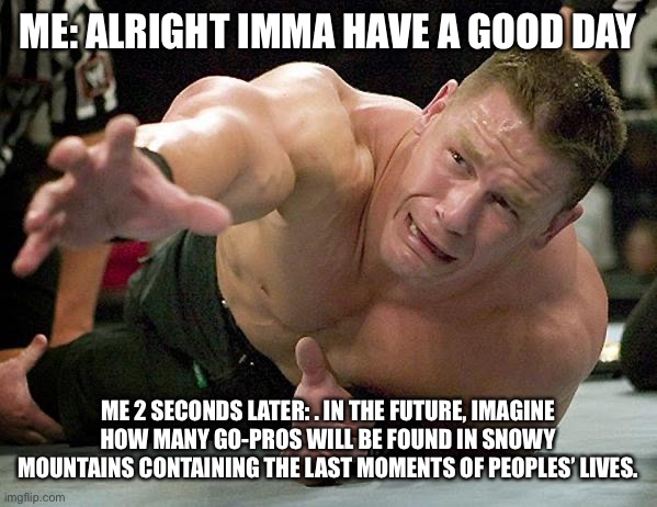 Depression | ME: ALRIGHT IMMA HAVE A GOOD DAY; ME 2 SECONDS LATER: . IN THE FUTURE, IMAGINE HOW MANY GO-PROS WILL BE FOUND IN SNOWY MOUNTAINS CONTAINING THE LAST MOMENTS OF PEOPLES’ LIVES. | image tagged in john cena,oof size large | made w/ Imgflip meme maker