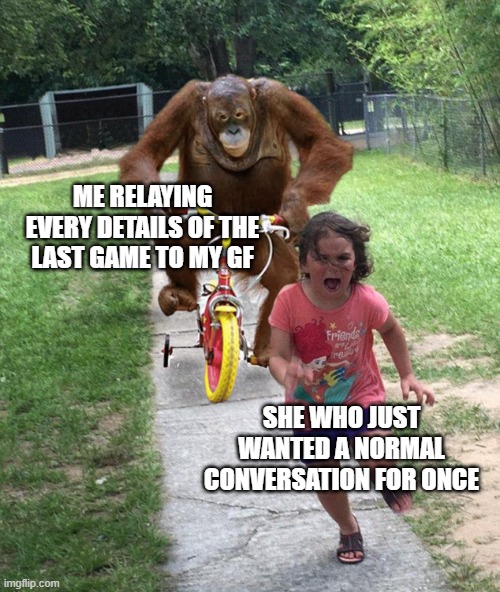Orangutan chasing girl on a tricycle | ME RELAYING EVERY DETAILS OF THE LAST GAME TO MY GF; SHE WHO JUST WANTED A NORMAL CONVERSATION FOR ONCE | image tagged in orangutan chasing girl on a tricycle | made w/ Imgflip meme maker