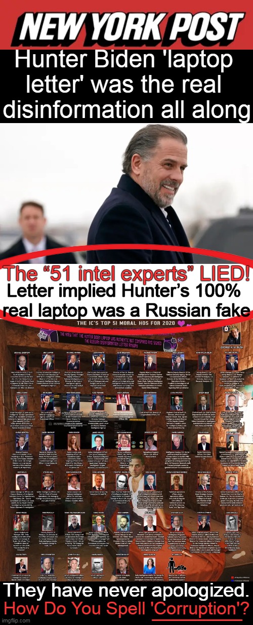 They knew that the Hunter Biden Laptop was authentic but conspired & signed the Russian Disinformation letter anyway. | Hunter Biden 'laptop 
letter' was the real 
disinformation all along; The “51 intel experts” LIED! Letter implied Hunter’s 100% 

real laptop was a Russian fake; __________; They have never apologized. How Do You Spell 'Corruption'? | image tagged in politics,disinformation,lies,laptop,intelligence leaders,biden crime family | made w/ Imgflip meme maker