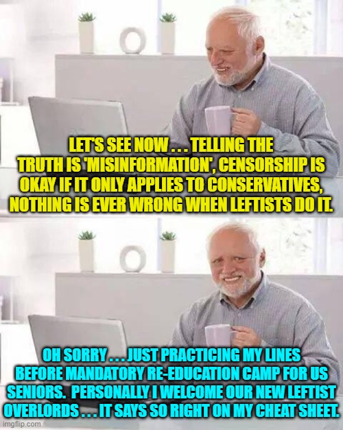 Practice makes perfect. | LET'S SEE NOW . . . TELLING THE TRUTH IS 'MISINFORMATION', CENSORSHIP IS OKAY IF IT ONLY APPLIES TO CONSERVATIVES, NOTHING IS EVER WRONG WHEN LEFTISTS DO IT. OH SORRY . . . JUST PRACTICING MY LINES BEFORE MANDATORY RE-EDUCATION CAMP FOR US SENIORS.  PERSONALLY I WELCOME OUR NEW LEFTIST OVERLORDS . . . IT SAYS SO RIGHT ON MY CHEAT SHEET. | image tagged in hide the pain harold | made w/ Imgflip meme maker