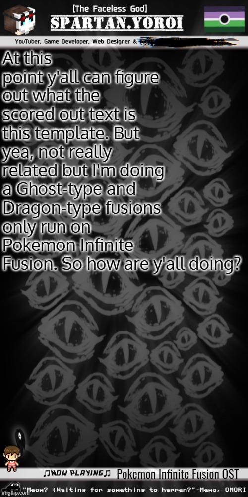 So uh yea. I'm gonna use Dragon types and Ghost types only. | At this point y'all can figure out what the scored out text is this template. But yea, not really related but I'm doing a Ghost-type and Dragon-type fusions only run on Pokemon Infinite Fusion. So how are y'all doing? Pokemon Infinite Fusion OST | image tagged in spartan yoroi's voidpunk announcement template | made w/ Imgflip meme maker