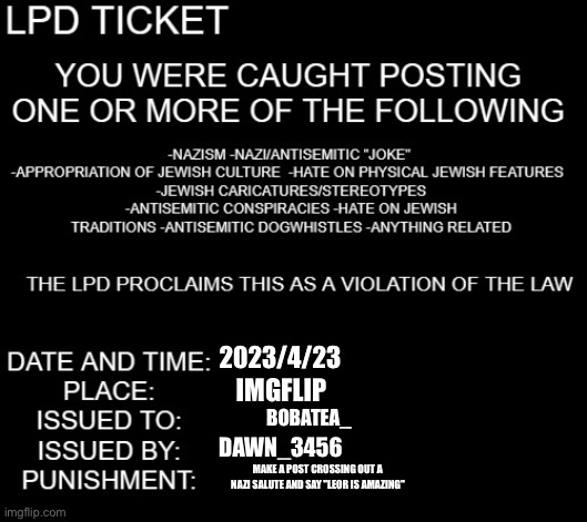 LPD ticket | 2023/4/23 IMGFLIP BOBATEA_ DAWN_3456 MAKE A POST CROSSING OUT A NAZI SALUTE AND SAY "LEOR IS AMAZING" | image tagged in lpd ticket | made w/ Imgflip meme maker