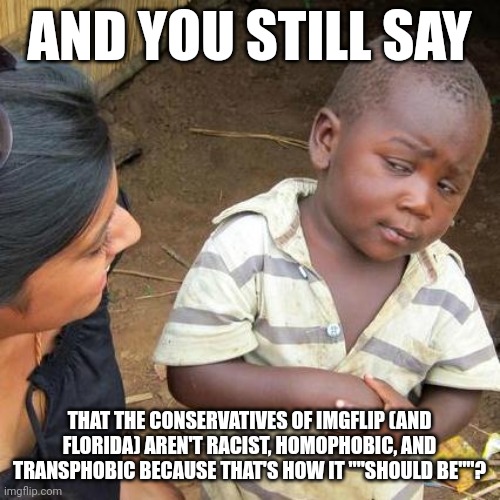 seriously. | AND YOU STILL SAY; THAT THE CONSERVATIVES OF IMGFLIP (AND FLORIDA) AREN'T RACIST, HOMOPHOBIC, AND TRANSPHOBIC BECAUSE THAT'S HOW IT ""SHOULD BE""? | image tagged in memes,third world skeptical kid | made w/ Imgflip meme maker
