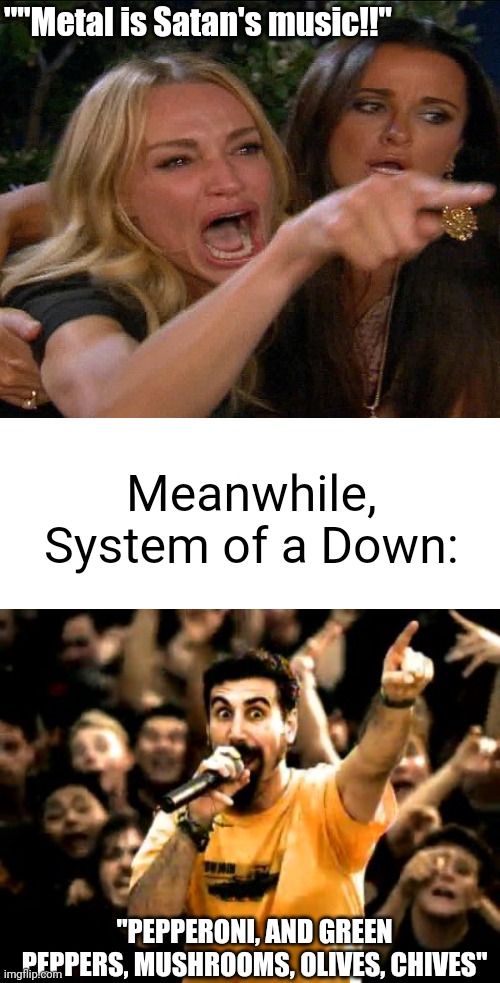 Meanwhile, | ""Metal is Satan's music!!"; Meanwhile, System of a Down:; "PEPPERONI, AND GREEN PEPPERS, MUSHROOMS, OLIVES, CHIVES" | image tagged in system of a down,woman yelling at cat,meanwhile | made w/ Imgflip meme maker