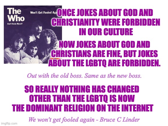 Who's Next ? | ONCE JOKES ABOUT GOD AND 
CHRISTIANITY WERE FORBIDDEN
IN OUR CULTURE; NOW JOKES ABOUT GOD AND CHRISTIANS ARE FINE, BUT JOKES ABOUT THE LGBTQ ARE FORBIDDEN. Out with the old boss. Same as the new boss. SO REALLY NOTHING HAS CHANGED 
OTHER THAN THE LGBTQ IS NOW 
THE DOMINANT RELIGION ON THE INTERNET; We won't get fooled again - Bruce C Linder | image tagged in the who,wont get fooled again,religion,lgbtq,sad kills the funny,a new rainbow covenant | made w/ Imgflip meme maker