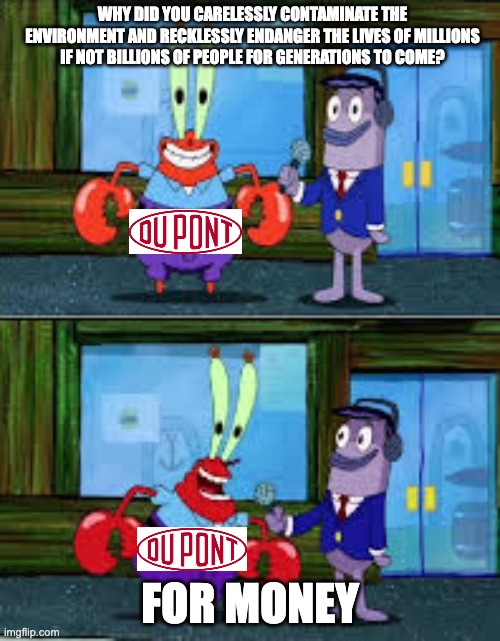 DuPont loves its PFAS profit | WHY DID YOU CARELESSLY CONTAMINATE THE ENVIRONMENT AND RECKLESSLY ENDANGER THE LIVES OF MILLIONS IF NOT BILLIONS OF PEOPLE FOR GENERATIONS TO COME? FOR MONEY | image tagged in mr krabs money,pollution,environment | made w/ Imgflip meme maker